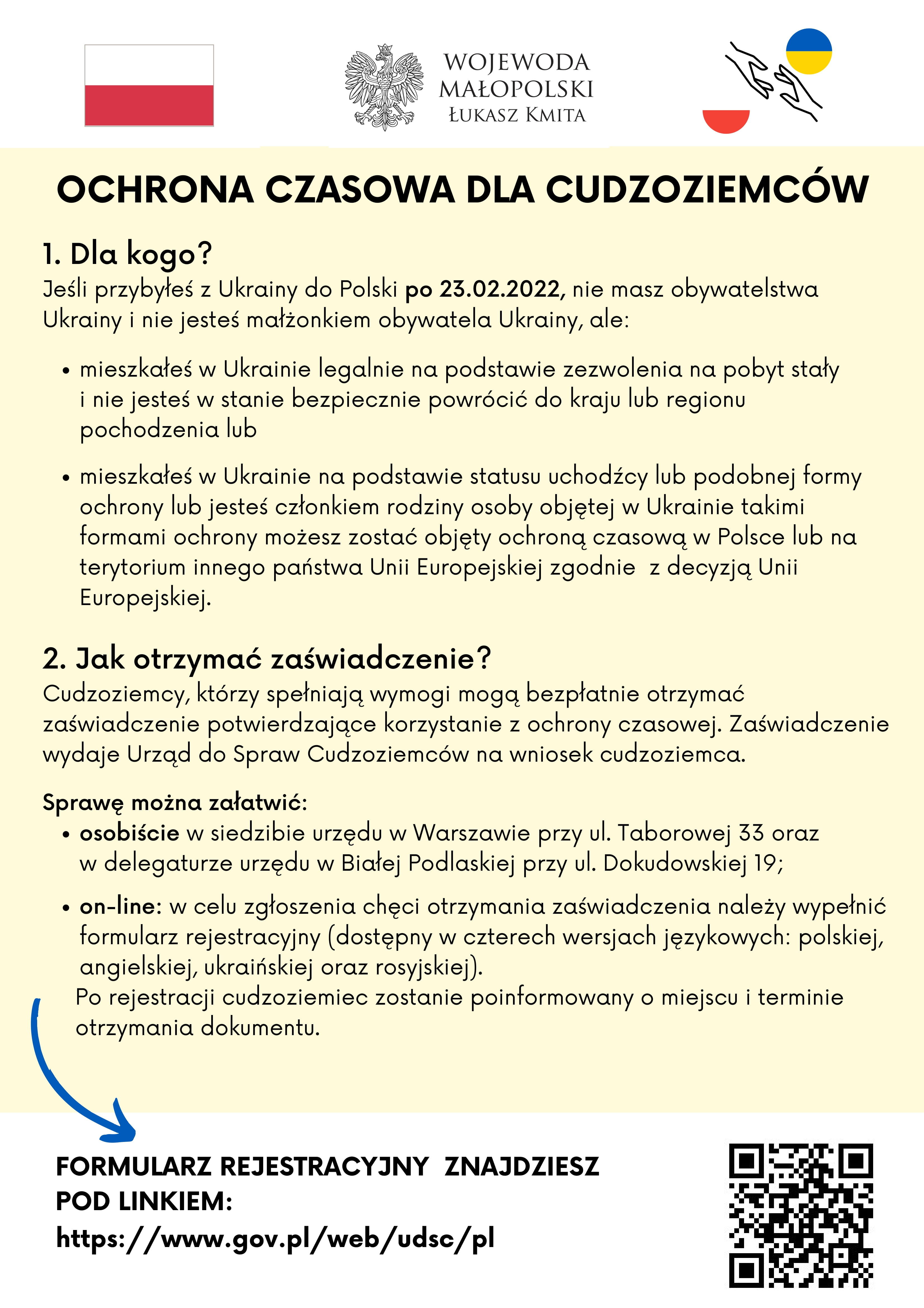 1.Dla Kogo
Jeśli przybyłeś z Ukrainy do Polski po 23.02.2022, nie masz obywatelstwa Ukrainy i nie jesteś małżonkiem obywatela Ukrainy ale:
a)	mieszkałeś w Ukrainie legalnie na podstawie zezwolenia na pobyt stały i nie jesteś w stanie bezpiecznie powrócić do kraju lub regionu pochodzenia lub
b)	mieszkałeś w Ukrainie na podstawie statusu uchodźcy lub podobnej formy ochrony lub jesteś członkiem rodziny osoby objętej w Ukrainie takimi formami ochrony
możesz zostać objęty ochroną czasową w Polsce lub na terytorium innego państwa Unii Europejskiej zgodnie z decyzją Unii Europejskiej.
2. Jak otrzymać zaświadczenie
Cudzoziemcy, którzy spełniają wymogi mogą bezpłatnie otrzymać zaświadczenie potwierdzające korzystanie z ochrony czasowej. Zaświadczenie wydaje Urząd do Spraw Cudzoziemców na wniosek cudzoziemca.
Sprawę można załatwić:
•	osobiście w siedzibie urzędu w Warszawie przy ul. Taborowej 33 oraz w delegaturze urzędu w Białej Podlaskiej przy ul. Dokudowskiej 19
•	on-line w celu zgłoszenia chęci otrzymania zaświadczenia – formularz rejestracyjny dostępny jest w czterech wersjach językowych: polskiej, angielskiej, ukraińskiej oraz rosyjskiej. Po rejestracji cudzoziemiec zostanie poinformowany o miejscu i terminie otrzymania dokumentu.